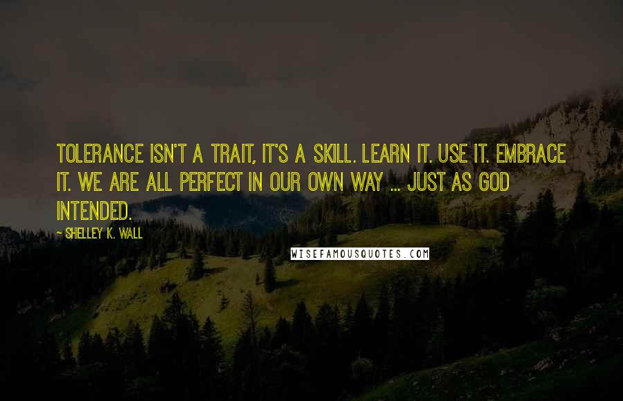 Shelley K. Wall Quotes: Tolerance isn't a trait, it's a skill. Learn it. Use it. Embrace it. We are all perfect in our own way ... just as God intended.