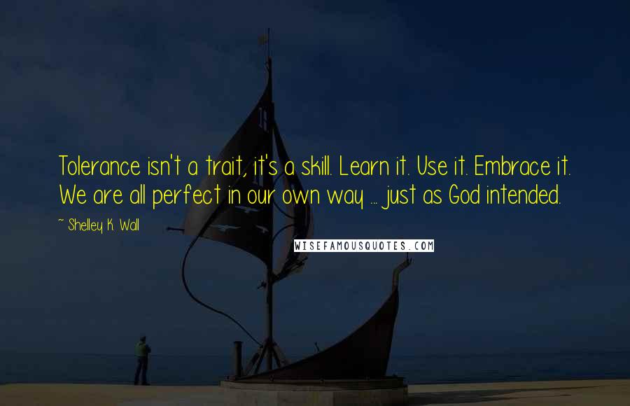 Shelley K. Wall Quotes: Tolerance isn't a trait, it's a skill. Learn it. Use it. Embrace it. We are all perfect in our own way ... just as God intended.