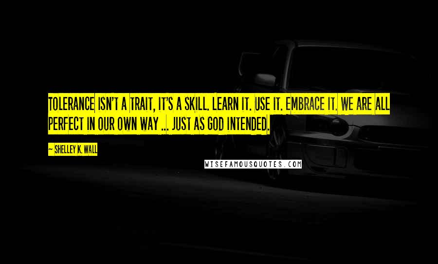 Shelley K. Wall Quotes: Tolerance isn't a trait, it's a skill. Learn it. Use it. Embrace it. We are all perfect in our own way ... just as God intended.