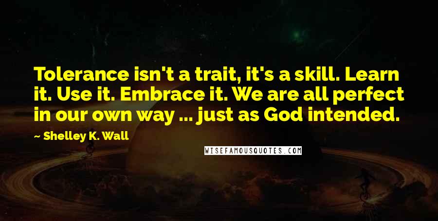 Shelley K. Wall Quotes: Tolerance isn't a trait, it's a skill. Learn it. Use it. Embrace it. We are all perfect in our own way ... just as God intended.