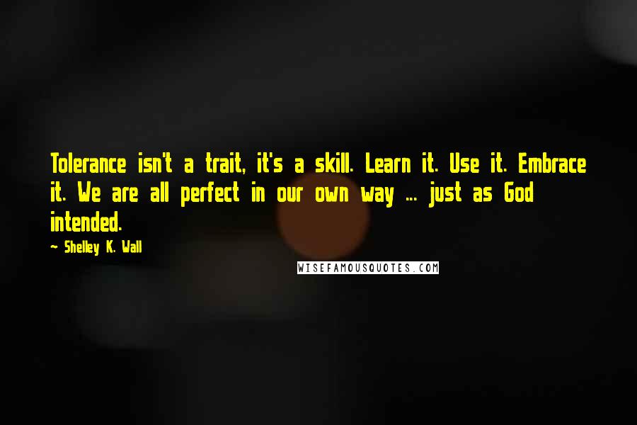 Shelley K. Wall Quotes: Tolerance isn't a trait, it's a skill. Learn it. Use it. Embrace it. We are all perfect in our own way ... just as God intended.