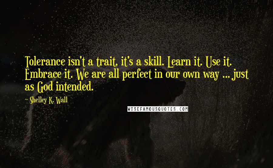 Shelley K. Wall Quotes: Tolerance isn't a trait, it's a skill. Learn it. Use it. Embrace it. We are all perfect in our own way ... just as God intended.