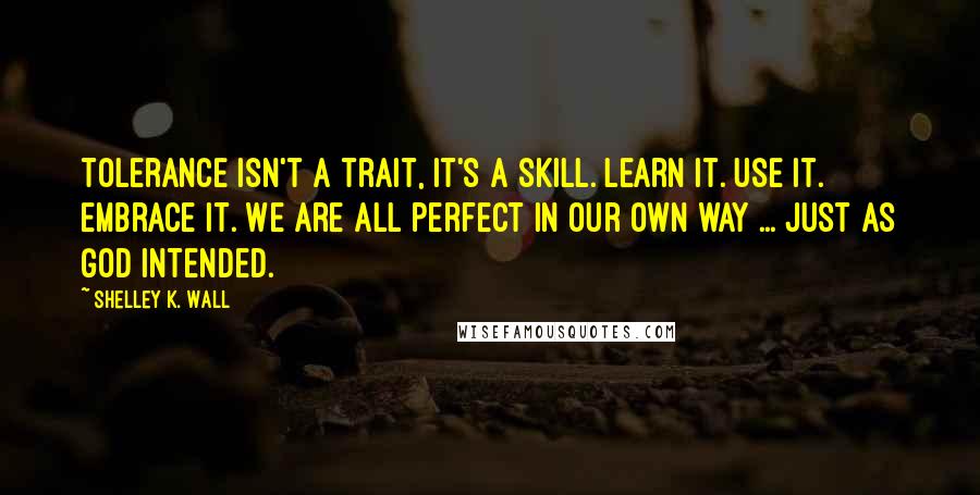 Shelley K. Wall Quotes: Tolerance isn't a trait, it's a skill. Learn it. Use it. Embrace it. We are all perfect in our own way ... just as God intended.