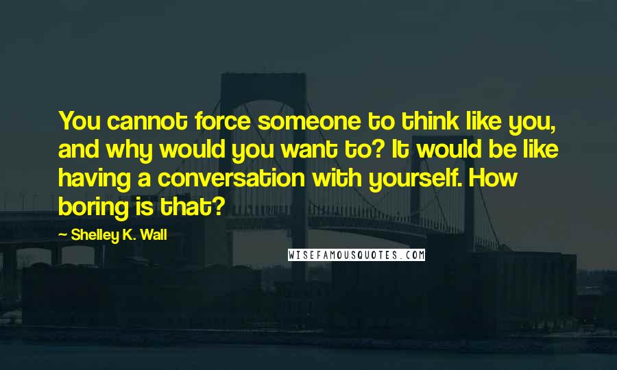 Shelley K. Wall Quotes: You cannot force someone to think like you, and why would you want to? It would be like having a conversation with yourself. How boring is that?