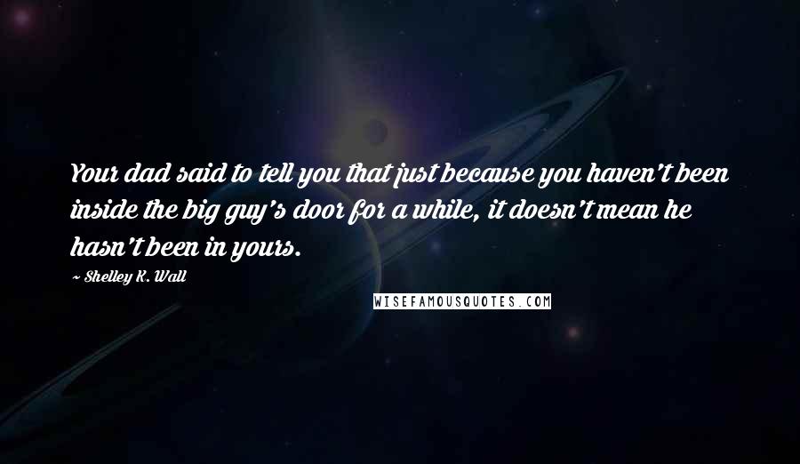 Shelley K. Wall Quotes: Your dad said to tell you that just because you haven't been inside the big guy's door for a while, it doesn't mean he hasn't been in yours.