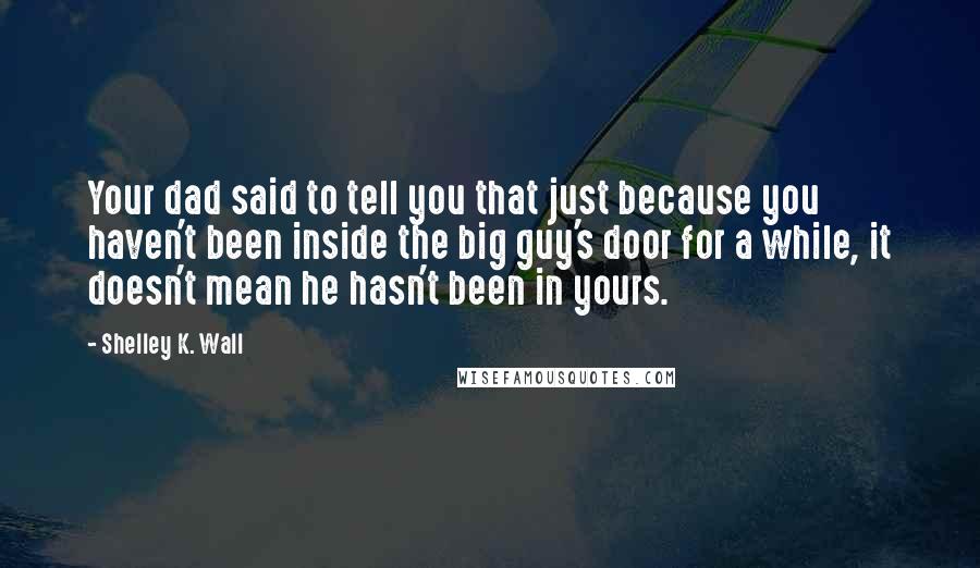 Shelley K. Wall Quotes: Your dad said to tell you that just because you haven't been inside the big guy's door for a while, it doesn't mean he hasn't been in yours.
