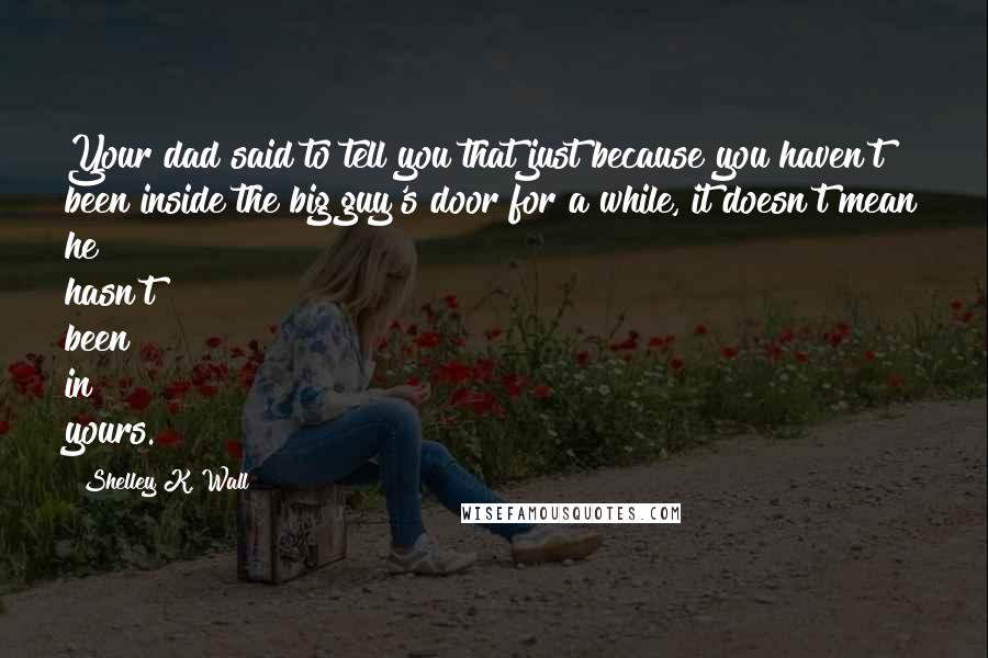 Shelley K. Wall Quotes: Your dad said to tell you that just because you haven't been inside the big guy's door for a while, it doesn't mean he hasn't been in yours.