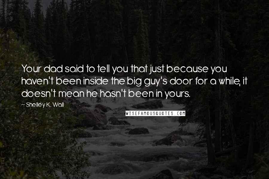 Shelley K. Wall Quotes: Your dad said to tell you that just because you haven't been inside the big guy's door for a while, it doesn't mean he hasn't been in yours.