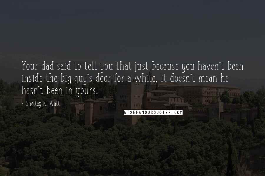 Shelley K. Wall Quotes: Your dad said to tell you that just because you haven't been inside the big guy's door for a while, it doesn't mean he hasn't been in yours.