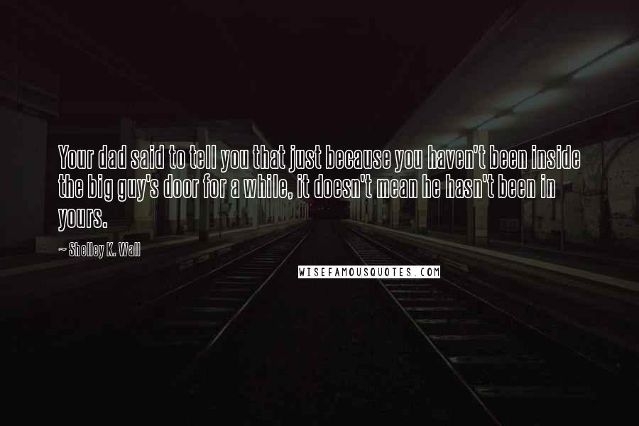 Shelley K. Wall Quotes: Your dad said to tell you that just because you haven't been inside the big guy's door for a while, it doesn't mean he hasn't been in yours.
