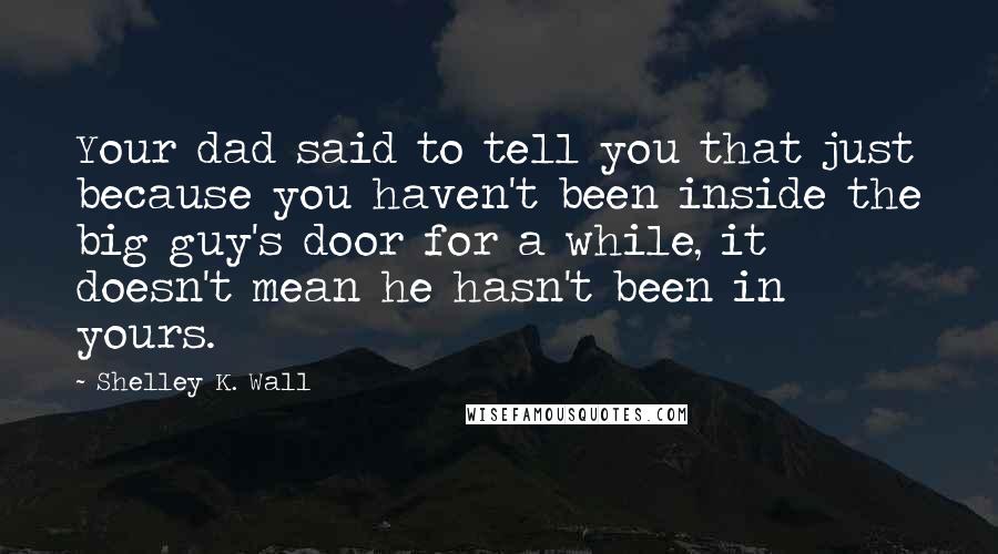 Shelley K. Wall Quotes: Your dad said to tell you that just because you haven't been inside the big guy's door for a while, it doesn't mean he hasn't been in yours.