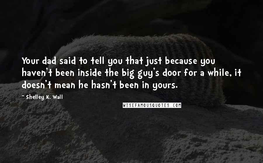 Shelley K. Wall Quotes: Your dad said to tell you that just because you haven't been inside the big guy's door for a while, it doesn't mean he hasn't been in yours.