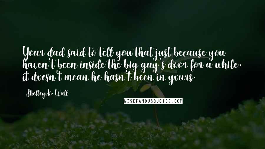 Shelley K. Wall Quotes: Your dad said to tell you that just because you haven't been inside the big guy's door for a while, it doesn't mean he hasn't been in yours.