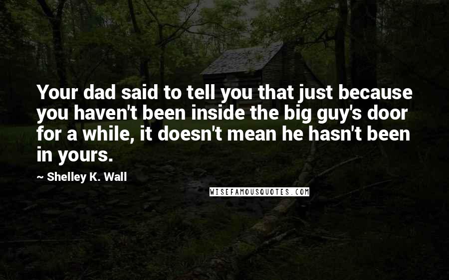 Shelley K. Wall Quotes: Your dad said to tell you that just because you haven't been inside the big guy's door for a while, it doesn't mean he hasn't been in yours.