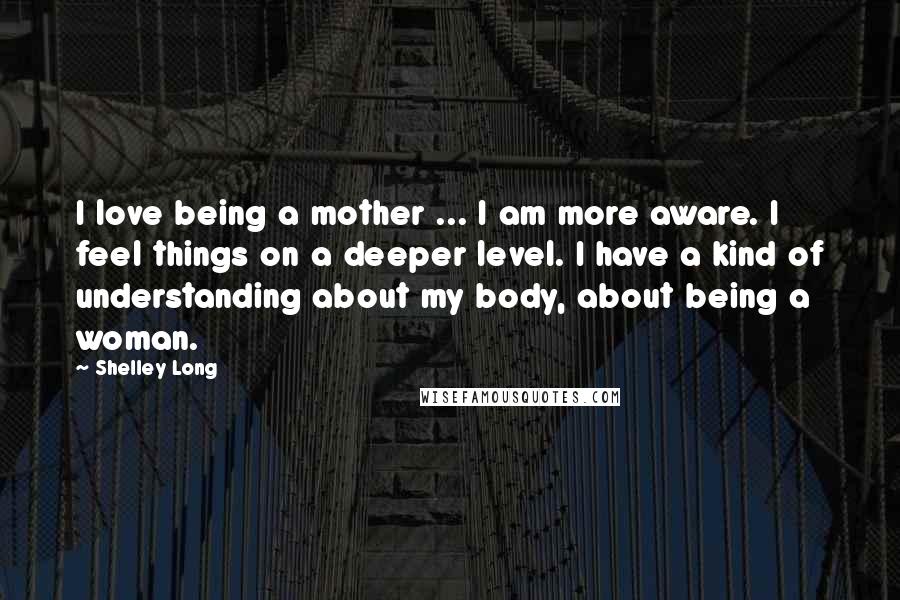 Shelley Long Quotes: I love being a mother ... I am more aware. I feel things on a deeper level. I have a kind of understanding about my body, about being a woman.