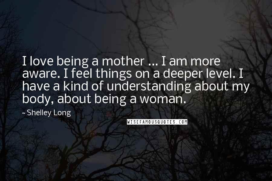 Shelley Long Quotes: I love being a mother ... I am more aware. I feel things on a deeper level. I have a kind of understanding about my body, about being a woman.