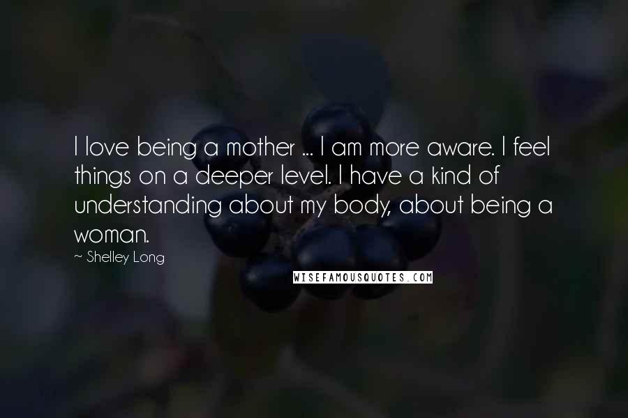 Shelley Long Quotes: I love being a mother ... I am more aware. I feel things on a deeper level. I have a kind of understanding about my body, about being a woman.