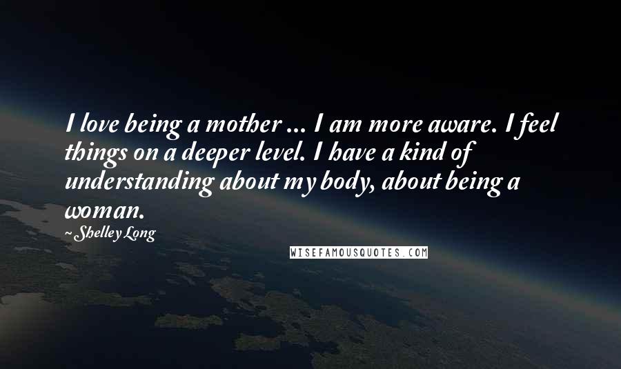 Shelley Long Quotes: I love being a mother ... I am more aware. I feel things on a deeper level. I have a kind of understanding about my body, about being a woman.