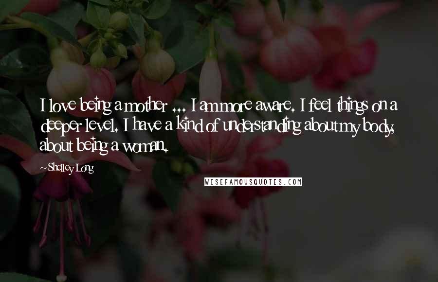 Shelley Long Quotes: I love being a mother ... I am more aware. I feel things on a deeper level. I have a kind of understanding about my body, about being a woman.