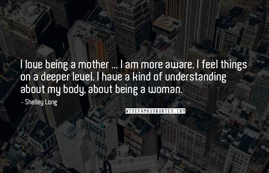 Shelley Long Quotes: I love being a mother ... I am more aware. I feel things on a deeper level. I have a kind of understanding about my body, about being a woman.