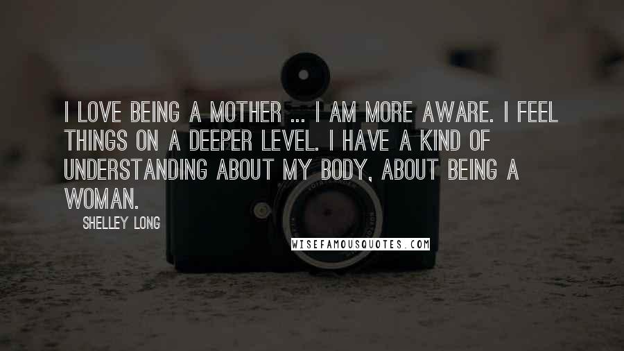 Shelley Long Quotes: I love being a mother ... I am more aware. I feel things on a deeper level. I have a kind of understanding about my body, about being a woman.