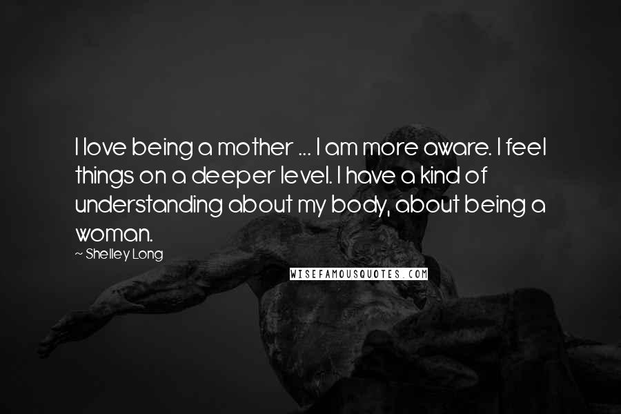 Shelley Long Quotes: I love being a mother ... I am more aware. I feel things on a deeper level. I have a kind of understanding about my body, about being a woman.