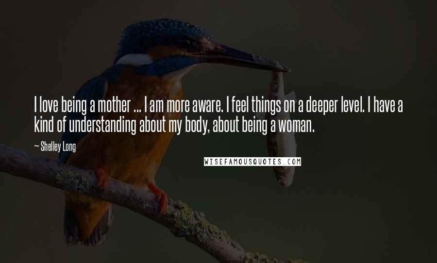 Shelley Long Quotes: I love being a mother ... I am more aware. I feel things on a deeper level. I have a kind of understanding about my body, about being a woman.