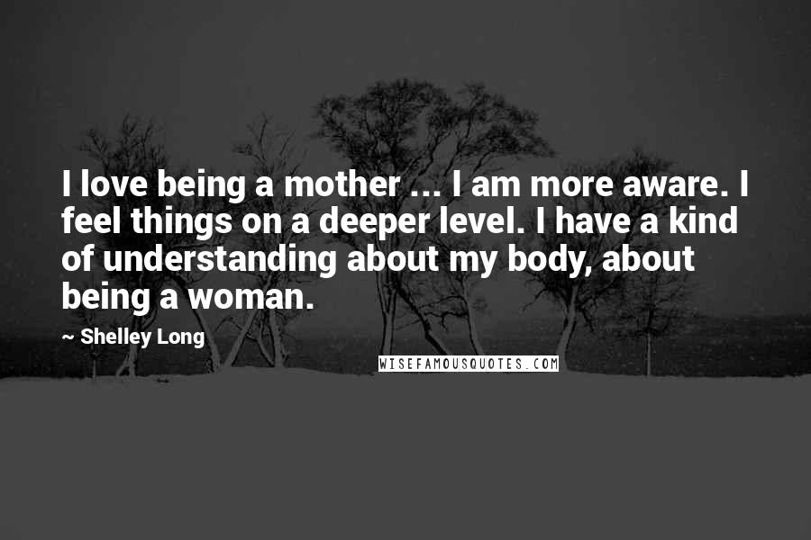 Shelley Long Quotes: I love being a mother ... I am more aware. I feel things on a deeper level. I have a kind of understanding about my body, about being a woman.