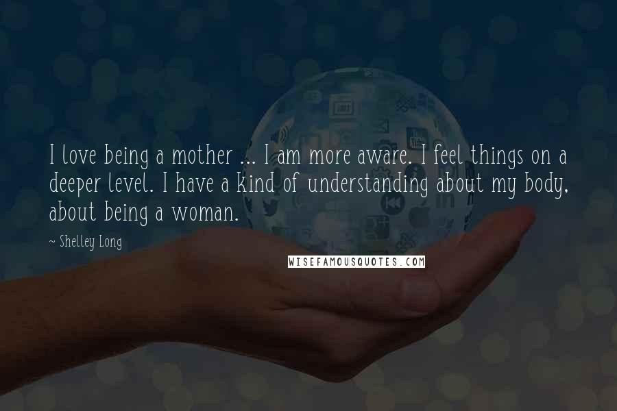 Shelley Long Quotes: I love being a mother ... I am more aware. I feel things on a deeper level. I have a kind of understanding about my body, about being a woman.