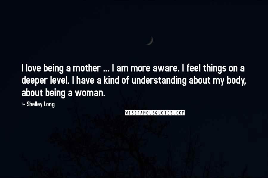 Shelley Long Quotes: I love being a mother ... I am more aware. I feel things on a deeper level. I have a kind of understanding about my body, about being a woman.