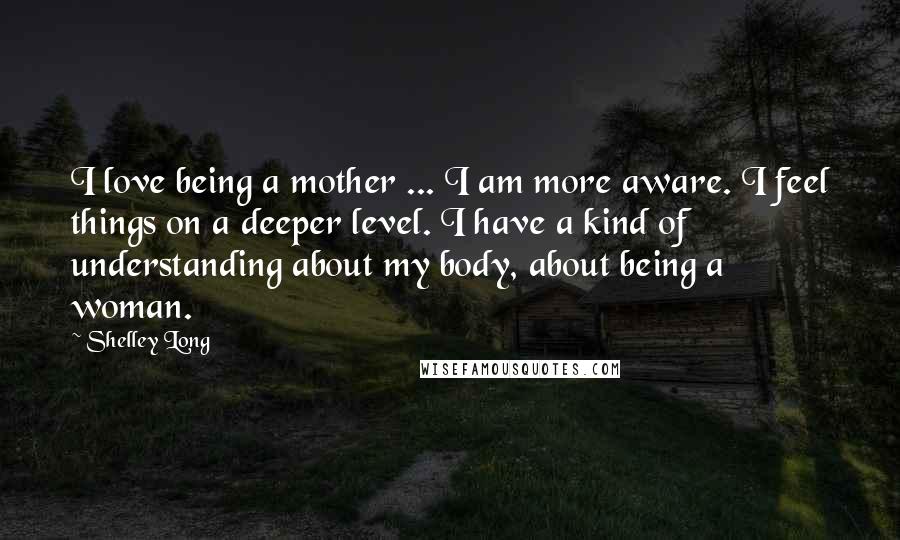 Shelley Long Quotes: I love being a mother ... I am more aware. I feel things on a deeper level. I have a kind of understanding about my body, about being a woman.