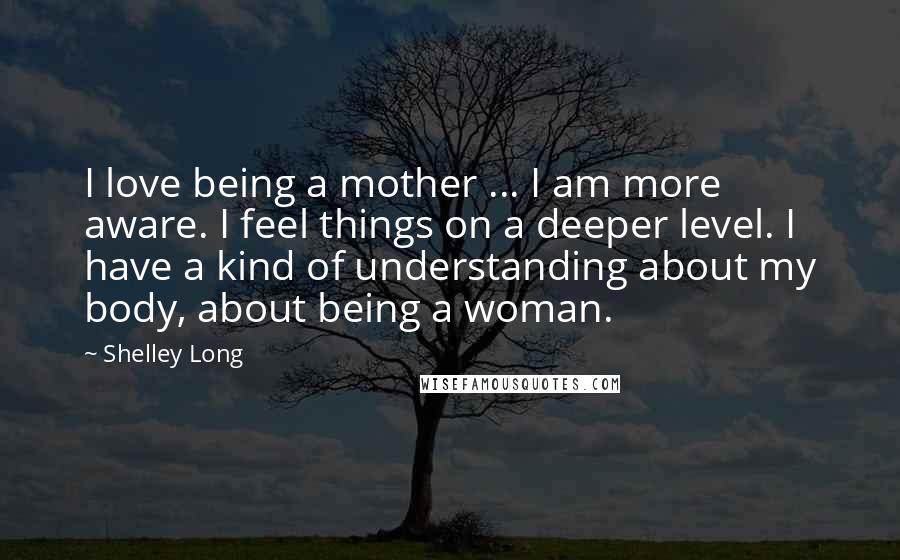 Shelley Long Quotes: I love being a mother ... I am more aware. I feel things on a deeper level. I have a kind of understanding about my body, about being a woman.