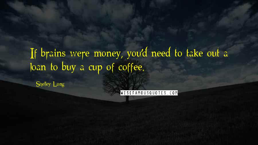 Shelley Long Quotes: If brains were money, you'd need to take out a loan to buy a cup of coffee.