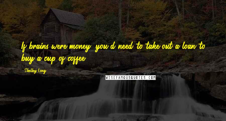 Shelley Long Quotes: If brains were money, you'd need to take out a loan to buy a cup of coffee.