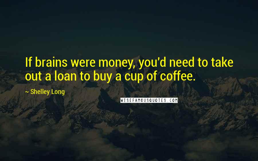 Shelley Long Quotes: If brains were money, you'd need to take out a loan to buy a cup of coffee.