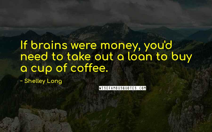 Shelley Long Quotes: If brains were money, you'd need to take out a loan to buy a cup of coffee.