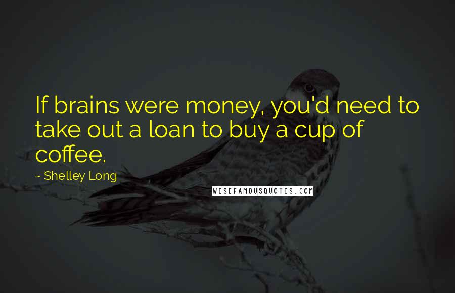 Shelley Long Quotes: If brains were money, you'd need to take out a loan to buy a cup of coffee.