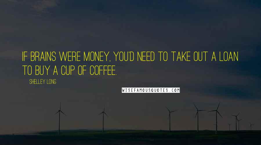 Shelley Long Quotes: If brains were money, you'd need to take out a loan to buy a cup of coffee.