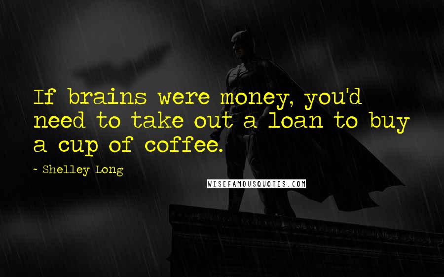 Shelley Long Quotes: If brains were money, you'd need to take out a loan to buy a cup of coffee.