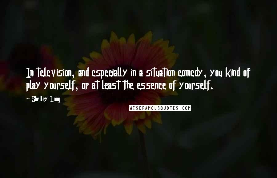 Shelley Long Quotes: In television, and especially in a situation comedy, you kind of play yourself, or at least the essence of yourself.