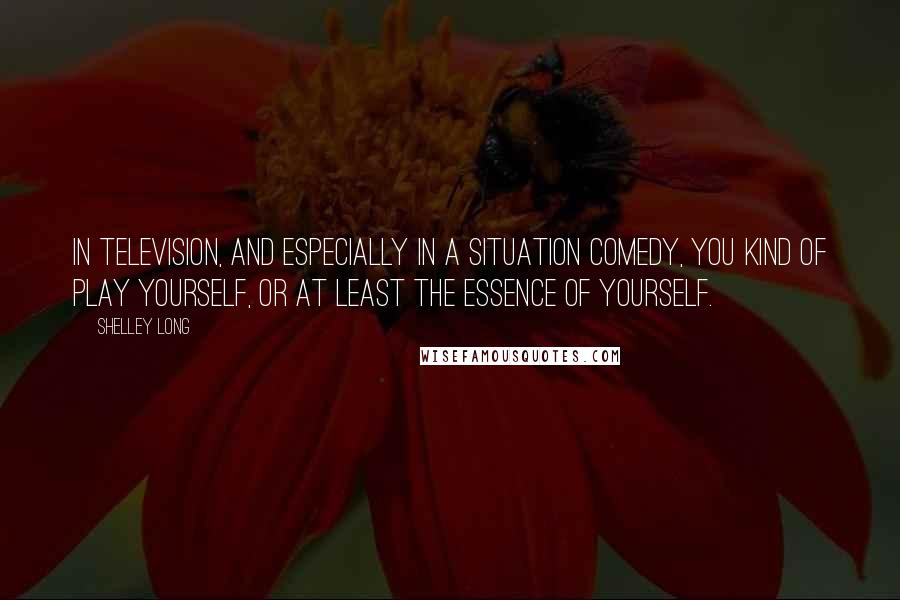 Shelley Long Quotes: In television, and especially in a situation comedy, you kind of play yourself, or at least the essence of yourself.