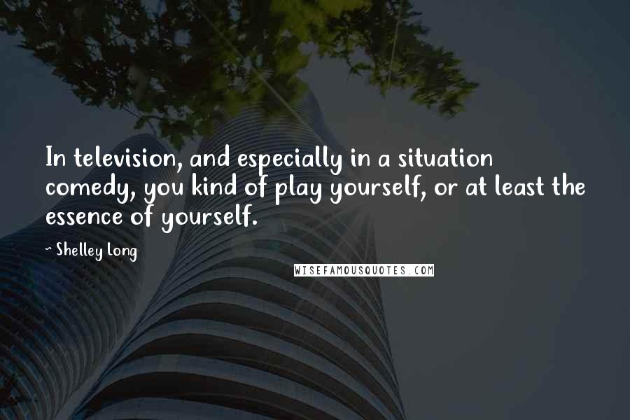 Shelley Long Quotes: In television, and especially in a situation comedy, you kind of play yourself, or at least the essence of yourself.