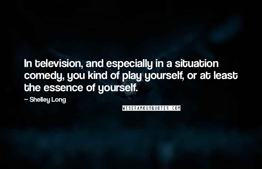 Shelley Long Quotes: In television, and especially in a situation comedy, you kind of play yourself, or at least the essence of yourself.