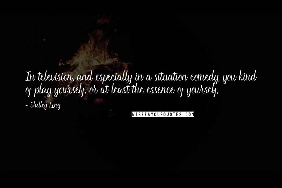 Shelley Long Quotes: In television, and especially in a situation comedy, you kind of play yourself, or at least the essence of yourself.