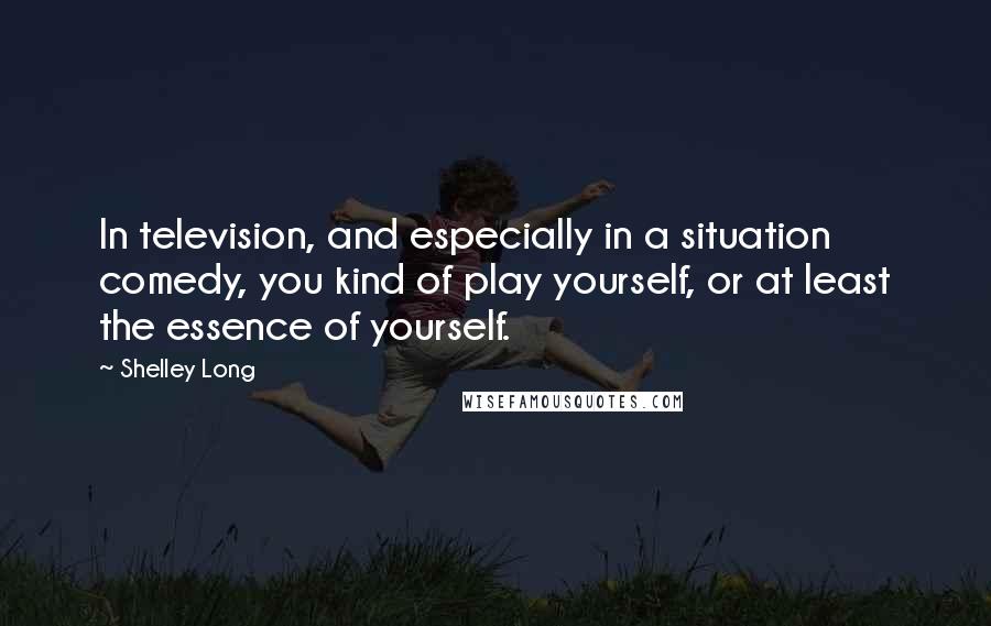 Shelley Long Quotes: In television, and especially in a situation comedy, you kind of play yourself, or at least the essence of yourself.