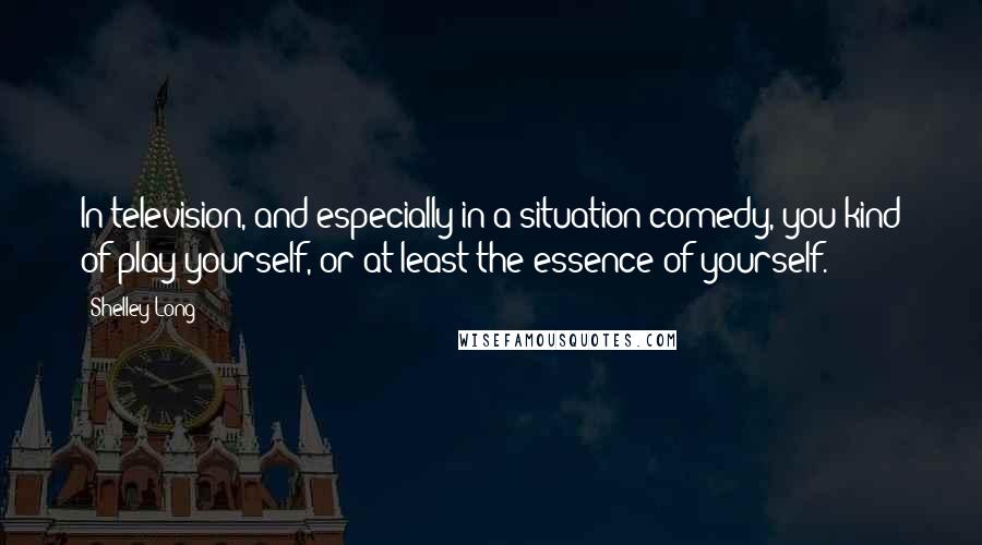 Shelley Long Quotes: In television, and especially in a situation comedy, you kind of play yourself, or at least the essence of yourself.