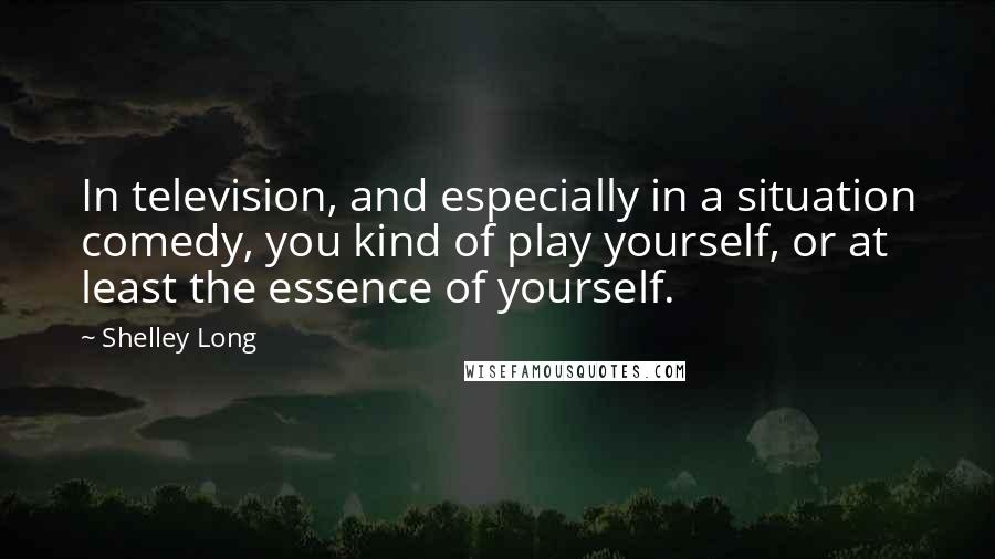 Shelley Long Quotes: In television, and especially in a situation comedy, you kind of play yourself, or at least the essence of yourself.