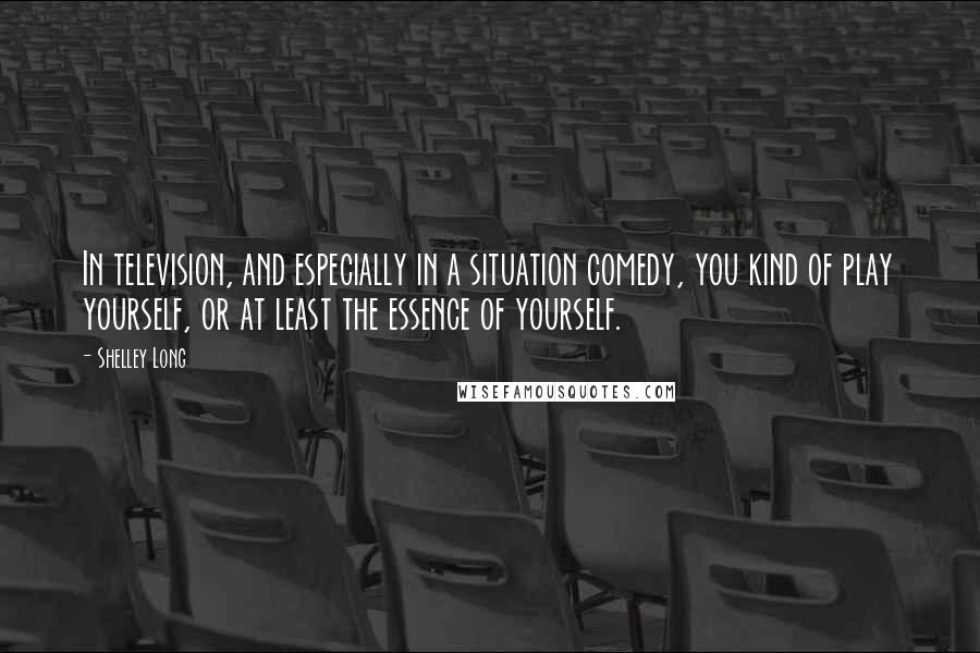 Shelley Long Quotes: In television, and especially in a situation comedy, you kind of play yourself, or at least the essence of yourself.