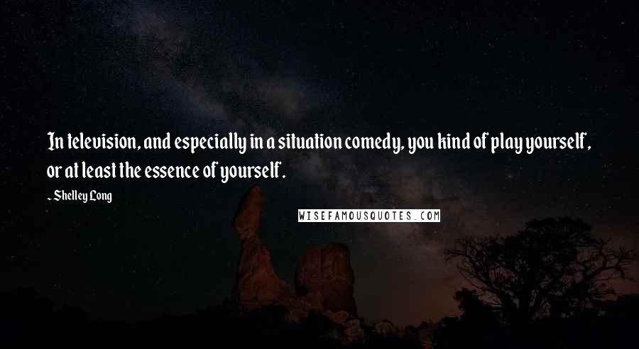 Shelley Long Quotes: In television, and especially in a situation comedy, you kind of play yourself, or at least the essence of yourself.