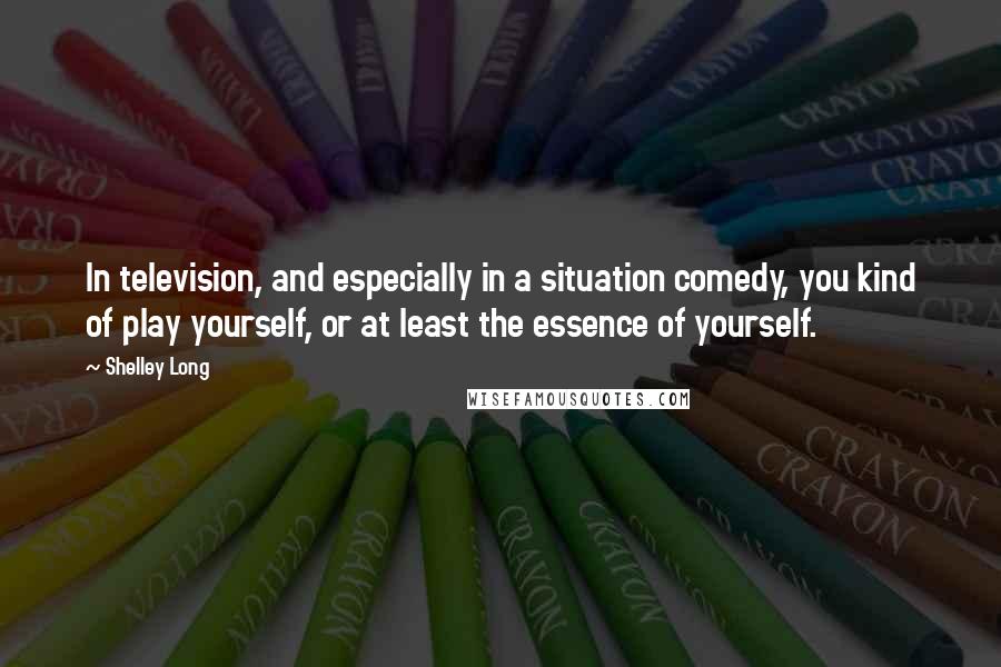 Shelley Long Quotes: In television, and especially in a situation comedy, you kind of play yourself, or at least the essence of yourself.